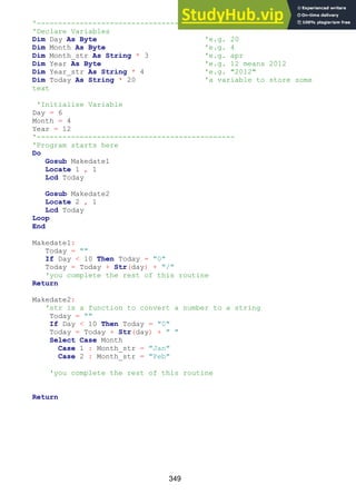 349
'-----------------------------------------------
'Declare Variables
Dim Day As Byte 'e.g. 20
Dim Month As Byte 'e.g. 4
Dim Month_str As String * 3 'e.g. apr
Dim Year As Byte 'e.g. 12 means 2012
Dim Year_str As String * 4 'e.g. "2012"
Dim Today As String * 20 'a variable to store some
text
'Initialise Variable
Day = 6
Month = 4
Year = 12
'----------------------------------------------
'Program starts here
Do
Gosub Makedate1
Locate 1 , 1
Lcd Today
Gosub Makedate2
Locate 2 , 1
Lcd Today
Loop
End
Makedate1:
Today = ""
If Day < 10 Then Today = "0"
Today = Today + Str(day) + "/"
'you complete the rest of this routine
Return
Makedate2:
'str is a function to convert a number to a string
Today = ""
If Day < 10 Then Today = "0"
Today = Today + Str(day) + " "
Select Case Month
Case 1 : Month_str = "Jan"
Case 2 : Month_str = "Feb"
'you complete the rest of this routine
Return
 