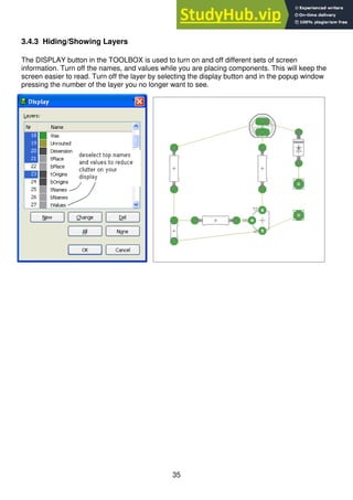 35
3.4.3 Hiding/Showing Layers
The DISPLAY button in the TOOLBOX is used to turn on and off different sets of screen
information. Turn off the names, and values while you are placing components. This will keep the
screen easier to read. Turn off the layer by selecting the display button and in the popup window
pressing the number of the layer you no longer want to see.
 