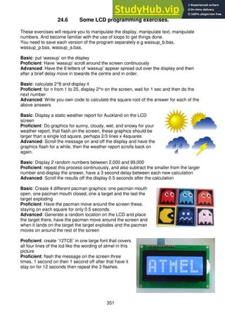 351
24.6 Some LCD programming exercises.
These exercises will require you to manipulate the display, manipulate text, manipulate
numbers. And become familiar with the use of loops to get things done.
You need to save each version of the program separately e.g wassup_b.bas,
wassup_p.bas, wassup_a.bas.
Basic: put ‘wassup’ on the display
Proficient: Have ‘wassup’ scroll around the screen continuously
Advanced: Have the 6 letters of ‘wassup’ appear spread out over the display and then
after a brief delay move in towards the centre and in order.
Basic: calculate 2^8 and display it
Proficient: for n from 1 to 25, display 2^n on the screen, wait for 1 sec and then do the
next number
Advanced: Write you own code to calculate the square root of the answer for each of the
above answers
Basic: Display a static weather report for Auckland on the LCD
screen
Proficient: Do graphics for sunny, cloudy, wet, and snowy for your
weather report, that flash on the screen, these graphics should be
larger than a single lcd square, perhaps 2/3 lines x 4squares
Advanced: Scroll the message on and off the display and have the
graphics flash for a while, then the weather report scrolls back on
again.
Basic: Display 2 random numbers between 2,000 and 99,000
Proficient: repeat this process continuously, and also subtract the smaller from the larger
number and display the answer, have a 3 second delay between each new calculation
Advanced: Scroll the results off the display 0.5 seconds after the calculation
Basic: Create 4 different pacman graphics: one pacman mouth
open, one pacman mouth closed, one a target and the last the
target exploding
Proficient: Have the pacman move around the screen these,
staying on each square for only 0.5 seconds.
Advanced: Generate a random location on the LCD and place
the target there, have the pacman move around the screen and
when it lands on the target the target explodes and the pacman
moves on around the rest of the screen
Proficient: create ‘12TCE’ in one large font that covers
all four lines of the lcd like the wording of atmel in this
picture
Proficient: flash the message on the screen three
times, 1 second on then 1 second off after that have it
stay on for 12 seconds then repeat the 3 flashes.
 