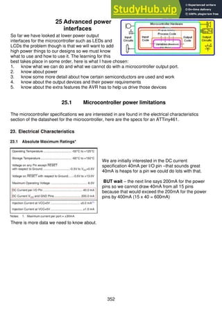 352
25 Advanced power
interfaces
So far we have looked at lower power output
interfaces for the microcontroller such as LEDs and
LCDs the problem though is that we will want to add
high power things to our designs so we must know
what to use and how to use it. The learning for this
best takes place in some order, here is what I have chosen:
1. know what we can do and what we cannot do with a microcontroller output port.
2. know about power
3. know some more detail about how certain semiconductors are used and work
4. know about the output devices and their power requirements
5. know about the extra features the AVR has to help us drive those devices
25.1 Microcontroller power limitations
The microcontroller specifications we are interested in are found in the electrical characteristics
section of the datasheet for the microcontroller, here are the specs for an ATTiny461.
We are initially interested in the DC current
specification 40mA per I/O pin –that sounds great
40mA is heaps for a pin we could do lots with that.
BUT wait – the next line says 200mA for the power
pins so we cannot draw 40mA from all 15 pins
because that would exceed the 200mA for the power
pins by 400mA (15 x 40 = 600mA)
There is more data we need to know about.
 