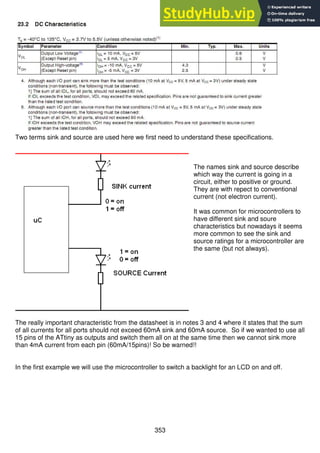 353
Two terms sink and source are used here we first need to understand these specifications.
The names sink and source describe
which way the current is going in a
circuit, either to positive or ground.
They are with repect to conventional
current (not electron current).
It was common for microcontrollers to
have different sink and soure
characteristics but nowadays it seems
more common to see the sink and
source ratings for a microcontroller are
the same (but not always).
The really important characteristic from the datasheet is in notes 3 and 4 where it states that the sum
of all currents for all ports should not exceed 60mA sink and 60mA source. So if we wanted to use all
15 pins of the ATtiny as outputs and switch them all on at the same time then we cannot sink more
than 4mA current from each pin (60mA/15pins)! So be warned!!
In the first example we will use the microcontroller to switch a backlight for an LCD on and off.
 