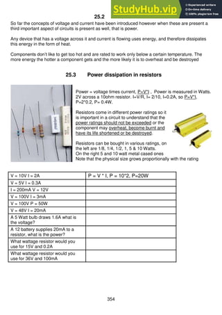 354
25.2 Power
So far the concepts of voltage and current have been introduced however when these are present a
third important aspect of circuits is present as well, that is power.
Any device that has a voltage across it and current is flowing uses energy, and therefore dissipates
this energy in the form of heat.
Components don’t like to get too hot and are rated to work only below a certain temperature. The
more energy the hotter a component gets and the more likely it is to overheat and be destroyed
25.3 Power dissipation in resistors
Power = voltage times current, P=V*I , Power is measured in Watts.
2V across a 10ohm resistor. I=V/R, I= 2/10, I=0.2A, so P=V*I,
P=2*0.2, P= 0.4W.
Resistors come in different power ratings so it
is important in a circuit to understand that the
power ratings should not be exceeded or the
component may overheat, become burnt and
have its life shortened or be destroyed.
Resistors can be bought in various ratings, on
the left are 1/8, 1/4, 1/2, 1, 5 & 10 Watts.
On the right 5 and 10 watt metal cased ones
Note that the physical size grows proportionally with the rating
V = 10V I = 2A P = V * I, P = 10*2, P=20W
V = 5V I = 0.3A
I = 200mA V = 12V
V = 100V I = 3mA
V = 100V P = 50W
V = 48V I = 20mA
A 5 Watt bulb draws 1.6A what is
the voltage?
A 12 battery supplies 20mA to a
resistor, what is the power?
What wattage resistor would you
use for 15V and 0.2A
What wattage resistor would you
use for 36V and 100mA
 