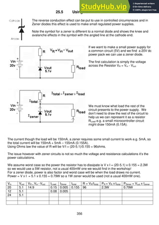 356
25.5 Using Zener diodes
The reverse conduction effect can be put to use in controlled circumsnaces and in
Zener diodes this effect is used to make small regulated power supplies.
Note the symbol for a zener is different to a normal diode and shows the knee and
avalanche effects in the symbol with the angled line at the cathode end.
If we want to make a small power supply for
a common circuit (5V) and we find a 20V dc
power pack we can use a zener diode.
The first calculation is simply the voltage
across the Resistor VR = Vin - Vout
We must know what load the rest of the
circuit presents to the power supply. We
don’t need to draw the rest of the circuit to
help us we can represent it as a resistor
RLoad e.g. a small microcontroller circuit
might draw 150mA (0.15A).
The current though the load will be 150mA, a zener requires some small current to work e.g. 5mA, so
the total current will be 150mA + 5mA – 155mA (0.155A).
Using Ohms law the value of R will be V/I = (20-5.1)/0.155 = 96ohms.
The issue however with zener circuits is not so much the voltage and resistance calculations it’s the
power calculations.
We assume worst case so the power the resistor has to dissipate is V x I = (20-5.1) x 0.155 = 2.3W
so we would use a 5W resistor, not a usual 400mW one we would find in the workshop!
For a zener diode, power is also factor and worst case will be when the load draws no current.
Power = V x I = 5.1 x 0.155 = 0.79W so a 1W zener would be used (not a usual 400mW one).
Vin Vout VR = Vin - Vout ILoad IZener Itotal R = VR/Itotal PR = VR x Itotal PZener = Vout x Izener
20 5.1 14.9 0.15 0.005 0.155 96 2.3W 0.79W
12 5.1 0.08 0.005
24 5.1
 
