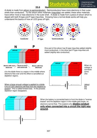 357
25.6 How diodes work
A diode is made from silicon (a semiconductor). Semiconductors have more electrons in their outer
shells than conductors. To the silicon other materials (impurities) are added, these other materials
have either more or less electrons in the outer shell. A diode is made from a piece of silicon which is
doped with both N-type and P-type impurities. Knowing how a normal diode works will help you
understand the basics of how an LED gives off light.
One part of the silicon has N-type impurities added (slightly
more conductive), in the other part P-type impurities are
added (slightly less conductive).
When no
voltage is
connecte
d to the diode there is a region in the middle where some
electrons flow over and the effect is cancelled out (the
depletion region).
When a large enough voltage is applied to a diode (about
0.4v to 0.6V) electrons will flow from the negative to the
positive. This is called forward bias. In the process the
depletion region disappears.
When the battery is connected back to front the diode is "reverse
biased" and the depletion region in the middle gets larger, so
electrons cannot flow. This explains why diodes conduct
only when connected into a circuit the right way
around.
 