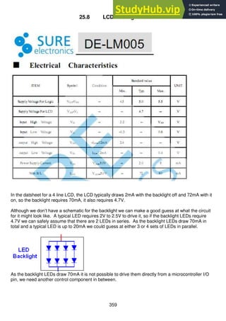 359
25.8 LCD Backlight Data
In the datsheet for a 4 line LCD, the LCD typically draws 2mA with the backlight off and 72mA with it
on, so the backlight requires 70mA, it also requires 4.7V.
Although we don’t have a schematic for the backlight we can make a good guess at what the circuit
for it might look like. A typical LED requires 2V to 2.5V to drive it, so if the backlight LEDs require
4.7V we can safely assume that there are 2 LEDs in series. As the backlight LEDs draw 70mA in
total and a typical LED is up to 20mA we could guess at either 3 or 4 sets of LEDs in parallel.
As the backlight LEDs draw 70mA it is not possible to drive them directly from a microcontroller I/O
pin, we need another control component in between.
 