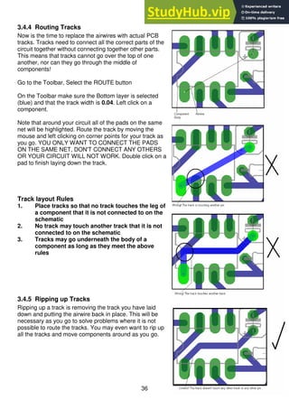 36
3.4.4 Routing Tracks
Now is the time to replace the airwires with actual PCB
tracks. Tracks need to connect all the correct parts of the
circuit together without connecting together other parts.
This means that tracks cannot go over the top of one
another, nor can they go through the middle of
components!
Go to the Toolbar, Select the ROUTE button
On the Toolbar make sure the Bottom layer is selected
(blue) and that the track width is 0.04. Left click on a
component.
Note that around your circuit all of the pads on the same
net will be highlighted. Route the track by moving the
mouse and left clicking on corner points for your track as
you go. YOU ONLY WANT TO CONNECT THE PADS
ON THE SAME NET, DON'T CONNECT ANY OTHERS
OR YOUR CIRCUIT WILL NOT WORK. Double click on a
pad to finish laying down the track.
Track layout Rules
1. Place tracks so that no track touches the leg of
a component that it is not connected to on the
schematic
2. No track may touch another track that it is not
connected to on the schematic
3. Tracks may go underneath the body of a
component as long as they meet the above
rules
3.4.5 Ripping up Tracks
Ripping up a track is removing the track you have laid
down and putting the airwire back in place. This will be
necessary as you go to solve problems where it is not
possible to route the tracks. You may even want to rip up
all the tracks and move components around as you go.
 