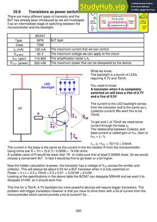 360
25.9 Transistors as power switches
There are many different types of transistor and the
BJT has already been introduced so we will investigate
it as an intermediate stage of switching between the
microcontroller and the backlight.
BC547
Type NPN BJT type
Case T092
IC (mA) 100 mA The maximum current that we can control
Vce MAX 45 V The maximum voltage we can apply to the circuit
hFE (gain) 110-800 The amplification factor Ic/Ib
PTOT (power) 500 mW The maximum power that can be dissipated by the device
What we know:
The backlight is a bunch of LEDs
requiring 4.7V and 70mA.
You need to know:
A transistor when it is completely
switched on will have a Vbe of 0.7V
and a Vce of 0.3V
The current to the LED backlight comes
from the transistor and is the same as Ic,
(collector current) We want this to be
70mA.
To get and Ic of 70mA we need some
current through the base Ib.
The relationship between Colector and
base current is called gain or hFE. Gain or
hFE = Ic / Ib
I b = IC / hFE = 70/110 = 0.6mA
The current in the base is the same as the current in the the resistor R from the microcontroller.
Using ohms law R = V/I = (5-0.7) / 0.0006 = 7k166 ohms
A suitable value of R would be lower than 7K to make sure that at least 0.0006A flows. So we would
choose a convenient 4k7. In fact it would be fine to go lower or a bit higher.
Now the hidden calculation is power, the transistor has a voltage of VCE across the emitter and
collector. This will always be about 0.3V for a BJT transistor when it is fully switched on.
Power = V x I = 0.3 x 70mA = 0.3 x 0.07 = 0.021W = 21mW.
Looking at the specifications in the above table the BC547 can dissipate 500mW and we want it to
dissipate 21mW, so it should work fine.
This fine for a 70mA, 4.7V backlight but more powerful devices will require bigger transistors. The
problem with bigger transistors however is that you have to drive them with a lot of current from the
microcontroller which cannot provide a lot of current!! So…
 