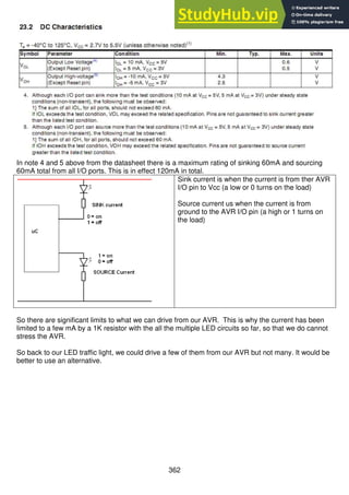 362
In note 4 and 5 above from the datasheet there is a maximum rating of sinking 60mA and sourcing
60mA total from all I/O ports. This is in effect 120mA in total.
Sink current is when the current is from ther AVR
I/O pin to Vcc (a low or 0 turns on the load)
Source current us when the current is from
ground to the AVR I/O pin (a high or 1 turns on
the load)
So there are significant limits to what we can drive from our AVR. This is why the current has been
limited to a few mA by a 1K resistor with the all the multiple LED circuits so far, so that we do cannot
stress the AVR.
So back to our LED traffic light, we could drive a few of them from our AVR but not many. It would be
better to use an alternative.
 