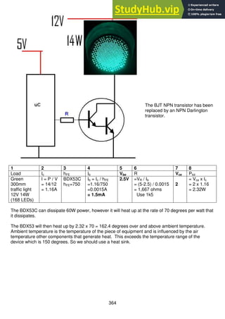 364
The BJT NPN transistor has been
replaced by an NPN Darlington
transistor.
1 2 3 4 5 6 7 8
Load Ic hFE Ib Vbe R Vce Ptot
Green
300mm
traffic light
12V 14W
(168 LEDs)
I = P / V
= 14/12
= 1.16A
BDX53C
hFE=750
Ib = Ic / hFE
=1.16/750
=0.0015A
= 1.5mA
2.5V =VR / Ib
= (5-2.5) / 0.0015
= 1,667 ohms
Use 1k5
2
= Vce x Ic
= 2 x 1.16
= 2.32W
The BDX53C can dissipate 60W power, however it will heat up at the rate of 70 degrees per watt that
it dissipates.
The BDX53 will then heat up by 2.32 x 70 = 162.4 degrees over and above ambient temperature.
Ambient temperature is the temperature of the piece of equipment and is influenced by the air
temperature other components that generate heat. This exceeds the temperature range of the
device which is 150 degrees. So we should use a heat sink.
 