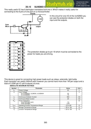 365
25.13 ULN2803 Octal Darlington Driver
This really useful IC has 8 darlington transistors built into it. Which makes it really useful for
connecting to the 8 pins of one port on a microcontroller.
In this circuit for one I/O of the ULN2803 you
can see the protection diodes on both the
input and the outputs.
The protection diodes go to pin 18 which must be connected to the
power for loads you are driving.
This device is great for connecting high power loads such as relays, solenoids, light bulbs
Each transistor can switch 500mA each however you cannot have more than 1W per output and a
total of 2.25W per IC (all 8 outputs) at once.
 