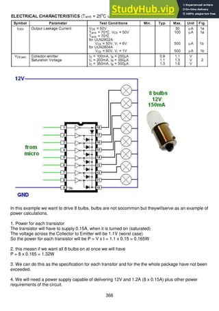 366
In this example we want to drive 8 bulbs, bulbs are not socommon but theywillserve as an example of
power calculations.
1. Power for each transistor
The transistor will have to supply 0.15A, when it is turned on (saturated)
The voltage across the Collector to Emitter will be 1.1V (worst case)
So the power for each transistor will be P = V x I = 1.1 x 0.15 = 0.165W
2. this measn if we want all 8 bulbs on at once we will have
P = 8 x 0.165 = 1.32W
3. We can do this as the specification for each transitor and for the the whole package have not been
exceeded.
4. We will need a power supply capable of delivering 12V and 1.2A (8 x 0.15A) plus other power
requirements of the circuit.
 