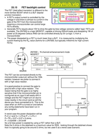 368
25.15 FET backlight control
The FET (field effect transistor) is different to the
more familiar BC547 which is a BJT (bipolar
junction transistor).
 A FET’s output current is controlled by the
voltage in and there is almost no current in the
gate of the FET from the microcontroller
meaning a microcontroller can control large
FETs directly.
 Generally FETs require about 10V to drive the gate but low voltage versions called ‘logic’ FETs are
available. The 2N7000 is a logic MOSFET, capable of driving 200mA loads and dissipating 1W of
power at 25 degrees Celsius AND can be controlled directly by 5V (a logic 1) from a
microcontroller
 The power dissipated by a FET is much lower than a BJT. It is measured by multiplying the
current flowing by the Rds value (5ohms for a 2N7000, but typically milliohms for high current
FETs)
2N7000 – ‘N channel enhanancement-mode
MOSFET’
The FET can be connected directly to the
microcontroller output pin without the 100k
resistor; however we prefer to connect it
with a high value resistor.
It is good practice to connect the gate to
ground with a high value resistor. The
reason being that the gate is so highly
sensitive that if the micrcocontroller pin is
configured as an input it will easily drift in
voltage and the FET might turn on due to
noise nearby in the circuit (and so will the
device you have connected to it). This is the
case when an AVR is turned on and before
any config statements have been run in
your program.
In worst case the power dissipation will be
P=V x I and V= I x R so P = I x R x I
P= I2
R = 0.07 x 0.07 x 5 ohms
P = 0.0245W = 24.5mW
So a lot less power is wasted by using a FET rather than a BJT.
Note the 5 ohms in the datsheet is a maximum value for RDS, looking through the datsheet shows
that it is typically going to be around 2 ohms, but we used 5 as a worst case scenario.
 
