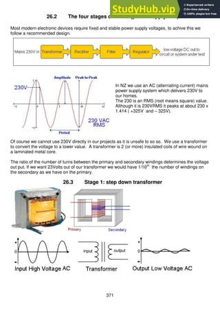 371
26.2 The four stages of a PSU (power supply unit)
Most modern electronic devices require fixed and stable power supply voltages, to achive this we
follow a recommended design.
In NZ we use an AC (alternating current) mains
power supply system which delivers 230V to
our homes.
The 230 is an RMS (root means square) value.
Although it is 230VRMS it peaks at about 230 x
1.414 ( +325V and – 325V).
Of course we cannot use 230V directly in our projects as it is unsafe to so so. We use a transformer
to convert the voltage to a lower value. A transformer is 2 (or more) insulated coils of wire wound on
a laminated metal core.
The ratio of the number of turns between the primary and secondary windings determines the voltage
out put. If we want 23Volts out of our transformer we would have 1/10th
the number of windings on
the secondary as we have on the primary.
26.3 Stage 1: step down transformer
 