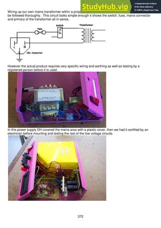 372
Wiring up our own mains transformer within a project is complex and requires a specific process to
be followed thoroughly. This circuit looks simple enough it shows the switch, fuse, mains connector
and primary of the transformer all in series.
However the actual product requires very specific wiring and earthing as well as testing by a
registered person before it is used.
In this power supply DH covered the mains area with a plastic cover, then we had it certified by an
electrician before mounting and testing the rest of the low voltage circuits.
 