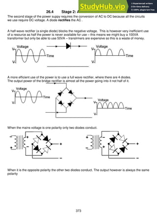 373
26.4 Stage 2: AC to DC Conversion
The second stage of the power suppy requires the conversion of AC to DC because all the circuits
we use require DC voltage. A diode rectifies the AC .
A half-wave rectifier (a single diode) blocks the negative voltage. This is however very inefficient use
of a resource as half the power is never available for use – this means we might buy a 100VA
transformer but only be able to use 50VA – translrmers are expensive so this is a waste of money.
A more efficient use of the power is to use a full wave rectifier, where there are 4 diodes.
The output power of the bridge rectifier is almost all the power going into it not half of it.
When the mains voltage is one polarity only two diodes conduct.
When it is the opposite polarity the other two diodes conduct. The output however is always the same
polarity
 