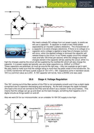374
26.5 Stage 3: Filtering AC component
We need a steady DC voltage from our power supply, to assits we
will use a capacitor. A capacitor is made of two metal plates
separated by an insulator (called a dielectric). The characteristic of
a capacitor is to store charges (electrons). If there is no voltage on a
capacitor and a voltage is applied a large flow of charges (current)
will occur, when the applied voltage is removed the capacitor will
release these to the circuit. In our Power supply circuit the voltage
rises and falls 100 times per second, while the voltage is low the
charges stored in the capacitor will be used by the circuit, while it is
high the charges used by the circuit will be supplied by the rectified AC which will also charge the
capacitor. In a power supply we typically use very large capacitors e.g. 2200uF or 4700uF.
These capacitors are polarised, so must go around the right way – they can explode so get it right!
We also need to make sure that the voltage rating is more than the peak volate of the transformer. So
a 13VAC transformer will have a peak output of 13x1.414 = 18V. Capacitors come in standard values
16V is a common value as is 25V. A 16V capacitor will not do, here a 25VDC one was used.
26.6 Stage 4: Voltage Regulation
The ‘DC’ coming out of the filter section of the PSU is not completely smooth and it has a slight ripple
component due to capacitor discharging and recharging. As the load changes the ripple increases
(the load is the circuit we connect to the PSU and we show it as a resistor in the circuit below). This
means that the voltage can go up and down as the load changes, something that happens a lot in
digital circuits as things switch on and off.
Also we want 5V for our microcontroller, so an unstable 16-18V DC supply is too high.
 