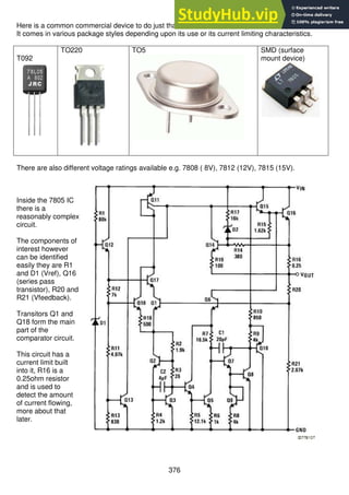 376
Here is a common commercial device to do just that for us. It is the 7805 (or LM340T-5).
It comes in various package styles depending upon its use or its current limiting characteristics.
T092
TO220 TO5 SMD (surface
mount device)
There are also different voltage ratings available e.g. 7808 ( 8V), 7812 (12V), 7815 (15V).
Inside the 7805 IC
there is a
reasonably complex
circuit.
The components of
interest however
can be identified
easily they are R1
and D1 (Vref), Q16
(series pass
transistor), R20 and
R21 (Vfeedback).
Transitors Q1 and
Q18 form the main
part of the
comparator circuit.
This circuit has a
current limit built
into it, R16 is a
0.25ohm resistor
and is used to
detect the amount
of current flowing,
more about that
later.
 