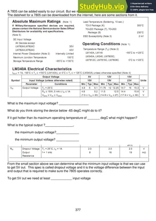377
A 7805 can be added easily to our circuit. But we must know about it so that we use it correctly.
The datsheet for a 7805 can be downloaded from the internet, here are some sections from it.
What is the maximum input voltage? _________________
What do you think storing the device below -65 degC might do to it?
If it got hotter than its maximum operating temperature of _______ degC what might happen?
What is the typical output ?________________,
the maximum output voltage?_____________
the minimum output voltage? _____________
From the small section above we can determine what the minimum input voltage is that we can use
to get 5V out. This spec is called dropout voltage and it is the voltage difference between the input
and output that is required to make sure the 7805 operates correctly.
To get 5V out we need at least ____________ input voltage
 