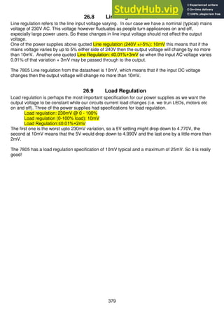 379
26.8 Line Regulation
Line regulation refers to the line input voltage varying. In our case we have a nominal (typical) mains
voltage of 230V AC. This voltage however fluctuates as people turn applicances on and off,
expecially large power users. So these changes in line input voltage should not effect the output
voltage.
One of the power supplies above quoted Line regulation (240V +/-5%): 10mV this means that if the
mains voltage varies by up to 5% either side of 240V then the output voltage will change by no more
than 10mV. Another one quoted Line Regulation: ≤0.01%+3mV so when the input AC voltage varies
0.01% of that variation + 3mV may be passed through to the output.
The 7805 Line regulation from the datasheet is 10mV, which means that if the input DC voltage
changes then the output voltage will change no more than 10mV.
26.9 Load Regulation
Load regulation is perhaps the most important specification for our power supplies as we want the
output voltage to be constant while our circuits current load changes (i.e. we trun LEDs, motors etc
on and off). Three of the power supplies had specifications for load regulation.
Load regulation: 230mV @ 0 - 100%
Load regulation (0-100% load): 10mV
Load Regulation:≤0.01%+2mV
The first one is the worst upto 230mV variation, so a 5V setting might drop down to 4.770V, the
second at 10mV means that the 5V would drop down to 4.990V and the last one by a little more than
2mV.
The 7805 has a load regulation specification of 10mV typical and a maximum of 25mV. So it is really
good!
 