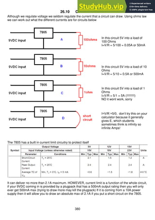 380
26.10 Current Limit
Although we regulate voltage we seldom regulate the current that a circuit can draw. Using ohms law
we can work out what the different currents are for circuits below
In this circuit 5V into a load of
100 Ohms
I=V/R = 5/100 = 0.05A or 50mA
In this circuit 5V into a load of 10
Ohms
I=V/R = 5/10 = 0.5A or 500mA
In this circuit 5V into a load of 1
Ohms
I=V/R = 5/1 = 5A (!!!!!!!!!)
NO it wont work, sorry
I=V/R =5/0, don’t try this on your
calculator because it generally
gives E, which students
sometimes think is infinity so
infinite Amps!
The 7805 has a built in current limit circuitry to protect itself
It can deliver no more than 2.1A maximum. HOWEVER, current limit is a function of the whole circuit,
if your 9VDC coming in is provided by a plugpack that has a 500mA output rating then you will only
ever get 500mA max (trying to draw more may kill the plugpack) If it is coming from a 10A power
supply then it will allow you to draw an absolute max of 2.1A if you put a short circuit on the 7805.
 