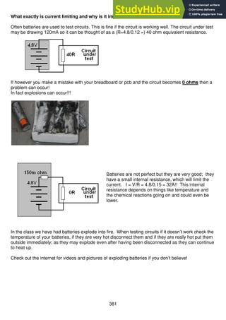 381
What exactly is current limiting and why is it important?
Often batteries are used to test circuits. This is fine if the circuit is working well. The circuit under test
may be drawing 120mA so it can be thought of as a (R=4.8/0.12 =) 40 ohm equivalent resistance.
If however you make a mistake with your breadboard or pcb and the circuit becomes 0 ohms then a
problem can occur!
In fact explosions can occur!!!
Batteries are not perfect but they are very good; they
have a small internal resistance, which will limit the
current. I = V/R = 4.8/0.15 = 32A!! This internal
resistance depends on things like temperature and
the chemical reactions going on and could even be
lower.
In the class we have had batteries explode into fire. When testing circuits if it doesn’t work check the
temperature of your batteries, if they are very hot disconnect them and if they are really hot put them
outside immediately; as they may explode even after having been disconnected as they can continue
to heat up.
Check out the internet for videos and pictures of exploding batteries if you don’t believe!
 