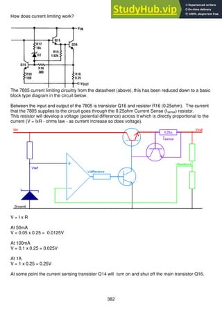 382
How does current limiting work?
The 7805 current limiting circuitry from the datasheet (above), this has been reduced down to a basic
block type diagram in the circuit below.
Between the input and output of the 7805 is transistor Q16 and resistor R16 (0.25ohm). The current
that the 7805 supplies to the circuit goes through the 0.25ohm Current Sense (Isense) resistor.
This resistor will develop a voltage (potential difference) across it which is directly proportional to the
current (V = IxR - ohms law - as current increase so does voltage).
V = I x R
At 50mA
V = 0.05 x 0.25 = 0.0125V
At 100mA
V = 0.1 x 0.25 = 0.025V
At 1A
V = 1 x 0.25 = 0.25V
At some point the current sensing transistor Q14 will turn on and shut off the main transistor Q16.
 