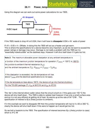 383
26.11 Power, temperature and heatsinking
Using this diagram we can work out some power calculations for our 7805.
If the 7805 needs to drop 4V at 0.05A, then it will have to dissapate 0.05A x 4V watts of power
P=VI = 0.05 x 4 = 2Watts. In doing this the 7805 will act as a heater and get warm.
This is where the specifications for a device become very important, as we do not want to exceed the
power ratings or damage may occur. Damage is not really a problem with the 7805 as it is
“essentially indestructible” as the datsheet says. However it will shut itself down if it gets too hot.
The ‘die’ is the internal silicon wafer (slice) that the circuit is built on; if this goes over 150 °C the
device will shut itself down. The 7805 is able to radiate heat however it has only a small surface area
and so it is not very efficient at getting rid of heat. Its warms up at the rate of 54 °C/W . The
specification of interest is Θj-a (theta junction to ambient).
If in the example we want to dissapate 4W then the junction temperatire will rise to 4 x 65 or 260 °C,
clearly the device will shut itself down if this were to happen as it would get too hot.
So we bolt a heatsink to the 7805. The specification of interest becomes Θj-c (theta junction to case)
which is 4°C /W
 