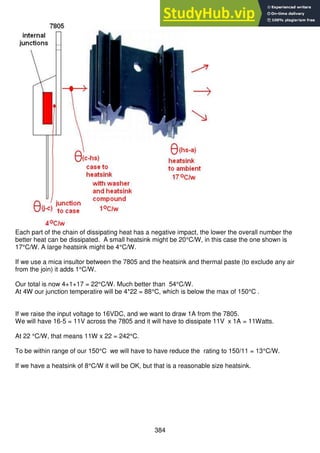 384
Each part of the chain of dissipating heat has a negative impact, the lower the overall number the
better heat can be dissipated. A small heatsink might be 20°C/W, in this case the one shown is
17°C/W. A large heatsink might be 4°C/W.
If we use a mica insultor between the 7805 and the heatsink and thermal paste (to exclude any air
from the join) it adds 1°C/W.
Our total is now 4+1+17 = 22°C/W. Much better than 54°C/W.
At 4W our junction temperatire will be 4*22 = 88°C, which is below the max of 150°C .
If we raise the input voltage to 16VDC, and we want to draw 1A from the 7805.
We will have 16-5 = 11V across the 7805 and it will have to dissipate 11V x 1A = 11Watts.
At 22 °C/W, that means 11W x 22 = 242°C.
To be within range of our 150°C we will have to have reduce the rating to 150/11 = 13°C/W.
If we have a heatsink of 8°C/W it will be OK, but that is a reasonable size heatsink.
 