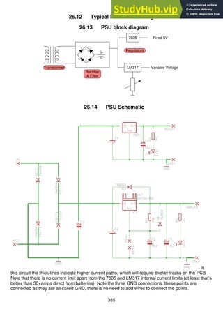 385
26.12 Typical PSU circuit designs
26.13 PSU block diagram
26.14 PSU Schematic
In
this circuit the thick lines indicate higher current paths, which will require thicker tracks on the PCB
Note that there is no current limit apart from the 7805 and LM317 internal current limits (at least that’s
better than 30+amps direct from batteries). Note the three GND connections, these points are
connected as they are all called GND, there is no need to add wires to connect the points.
7805
LM317
Fixed 5V
Variable Voltage
Transformer
Rectifier
& Filter
Regulators
 