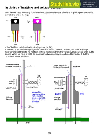 387
Insulating of heatsinks and voltage regulators
Most devices need insulating from heatsinks, because the metal tab of the IC package os electrically
conneted to one of the legs.
In the 7805 the metal tab is electrically ground (or 0V),
In the LM317 variable voltage regulator the metal tab is connected to Vout, the variable voltage.
If we were to bolt them to the heatsink without insultating them the variable voltage would short out to
ground. When we have a 7805, its case is already ground sowe don’t need to insulate it, but the
LM317 still needs insulation.
 