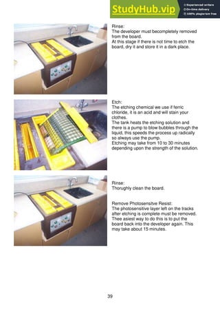 39
Rinse:
The developer must becompletely removed
from the board.
At this stage if there is not time to etch the
board, dry it and store it in a dark place.
Etch:
The etching chemical we use if ferric
chloride, it is an acid and will stain your
clothes.
The tank heats the etching solution and
there is a pump to blow bubbles through the
liquid, this speeds the process up radically
so always use the pump.
Etching may take from 10 to 30 minutes
depending upon the strength of the solution.
Rinse:
Thorughly clean the board.
Remove Photosensitve Resist:
The photosensitive layer left on the tracks
after etching is complete must be removed.
Thee asiest way to do this is to put the
board back into the developer again. This
may take about 15 minutes.
 