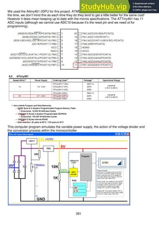 391
We used the Attiny461-20PU for this project. ATMEL like to change models of its microcontrollers all
the time, we don’t mind this as each time they do they tend to get a little better for the same cost!
However it does mean keeping up to date with the micros specifications. The ATTiny461 has 11
ADC inputs (although we cannot use ADC10 because it’s the reset pin and we need ot for
programming).
This computer program simulates the variable power supply, the action of the voltage divider and
the conversion process within the microcontroller
 