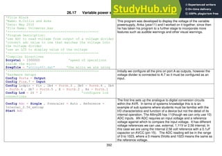392
26.17 Variable power supply voltmeter program
'Title Block
‘Name: B.Collis and Anka
'Date: May 2010
'File Name: Voltmeter.bas
'------------------------------------------------
'Program Description:
'use ADC to read voltage from output of a voltage divider
'convert adc value to one that matches the voltage into
the voltage divider
'use an LCD to display value of the voltage
'------------------------------------------------
'Compiler Directives
$crystal = 1000000 'speed of operations
inside the micro
$regfile = "attiny461.dat" 'the micro we are using
This program was developed to display the voltage of the variable
powersupply, Anka (year11) and I worked on it together, since then
he has taken his program to a further stage to incorporate more
features such as audible warnings and other visual warnings.
'------------------------------------------------
'Hardware Setups
Config Porta = Output
Config Pina.7 = Input
Initially we configure all the pins on port A as outputs, however the
voltage divider is connected to A.7 so it must be configured as an
input.
Config Lcdpin = Pin , Db4 = Portb.3 , Db5 = Portb.6 , Db6
= Portb.4 , Db7 = Portb.5 , E = Portb.2 , Rs = Portb.1
Config Lcd = 20 * 2 'configure lcd
connections
Config Adc = Single , Prescaler = Auto , Reference =
Internal_2.56_extcap
Start Adc
The first line sets up the analogue to digital conversion circuits
within the AVR. In terms of systems knowledge this is is an
example of sub systems where students must be familiar with the
I/O characteristics and function of a device but not the detail of its
internal operation. The Attiny26 has 11(though we can only use 10)
ADC inputs. AN ADC requires an input voltage and a reference
voltage against which to compare the input voltage. It has different
voltage references we can use, external, 1.11V or 2.56 internal. In
this case we are using the internal 2.56 volt reference with a 0.1uF
capacitor on AVCC (pin 15). The ADC reading will be in the range
of 0 to 1023, where a 0 means 0Volts and 1023 means the same as
the reference voltage.
 