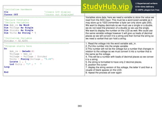 393
'initialise hardware
Cls 'clears LCD display
Cursor Off 'cursor not displayed
No need to display the cursor on the LCD
'-----------------------------------------------
'Declare Constants
'Declare Variables
Dim Adc_in As Word
Dim Voltage As Single
Dim Dividor As Single
Dim Volts As String * 5
'Initialise Variable
Dividor = 32.6255
Variables store data, here we need a variable to store the value we
read from the ADC input. This must be a word sized variable as it
may store up to 1023 (remember a byte can only store upto 255).
We want to display decimals so we must use a single or a double,
we do not need the precision of a double so we use the single.
We want to display the number on the LCD as well. We could use
the same variable voltage however it will give us loads of decimal
places so we will convert it to a string and then format the string so
we need a varibel that can hold a string.
'----------------------------------------------
'Program starts here
Do
Adc_in = Getadc(6)
Voltage = Adc_in
Voltage = Voltage / Dividor
Volts = Fusing(voltage , "#.##")
Locate 1 , 1
Lcd Volts ; "V" ; " "
Loop
End
1. Read the voltage into the word variable adc_in.
2. Put this number into the single variable
3.This number will not be the voltage but a number that changes in
relation to the voltage so we must convert it into a number that is
the same as the voltage.
4. This will be a number with loads of decimal places so we conver
it to a string
5. the string is formatted to have only 2 decimal places.
6. position the cursor
7. display the string version of the voltage, the letter V and then a
couple of blank spaces on the LCD.
8. repeat the process all over again
 