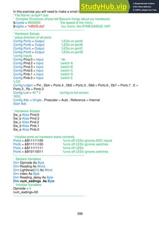 398
In this exercise you will need to make a small modification to the given program.
' File Name: arrayV1.bas
' Compiler Directives (these tell Bascom things about our hardware)
$crystal = 8000000 'the speed of the micro
$regfile = "m8535.dat" 'our micro, the ATMEGA8535-16PI
'------------------------------------------------------------------
' Hardware Setups
' setup direction of all ports
Config Porta = Output 'LEDs on portA
Config Portb = Output 'LEDs on portB
Config Portc = Output 'LEDs on portC
Config Portd = Output 'LEDs on portD
'config inputs
Config Pina.0 = Input ' ldr
Config Pind.2 = Input 'switch A
Config Pind.3 = Input 'switch B
Config Pind.6 = Input 'switch C
Config Pinb.1 = Input 'switch D
Config Pinb.0 = Input 'switch E
'LCD
Config Lcdpin = Pin , Db4 = Portc.4 , Db5 = Portc.5 , Db6 = Portc.6 , Db7 = Portc.7 , E =
Portc.3 , Rs = Portc.2
Config Lcd = 40 * 2 'configure lcd screen
'ADC
Config Adc = Single , Prescaler = Auto , Reference = Internal
Start Adc
' Hardware Aliases
Sw_a Alias Pind.6
Sw_b Alias Pind.3
Sw_c Alias Pind.2
Sw_d Alias Pinb.1
Sw_e Alias Pinb.0
' initialise ports so hardware starts correctly
Porta = &B11111100 'turns off LEDs ignores ADC inputs
Portb = &B11111100 'turns off LEDs ignores switches
Portc = &B11111111 'turns off LEDs
Portd = &B10110011 'turns off LEDs ignores switches
'------------------------------------------------------------------
' Declare Variables
Dim Opmode As Byte
Dim Reading As Word
Dim Lightlevel(50) As Word
Dim index As Byte
Dim Reading_delay As Byte
Dim num_eadings As Byte
' Initialise Variables
Opmode = 0
num_eadings=50
'------------------------------------------------------------------
 