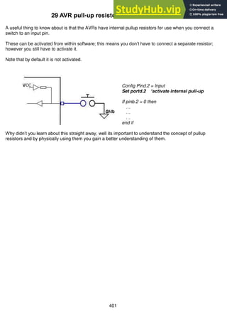 401
29 AVR pull-up resistors
A useful thing to know about is that the AVRs have internal pullup resistors for use when you connect a
switch to an input pin.
These can be activated from within software; this means you don’t have to connect a separate resistor;
however you still have to activate it.
Note that by default it is not activated.
Config Pind.2 = Input
Set portd.2 ‘activate internal pull-up
If pinb.2 = 0 then
…
…
…
end if
Why didn’t you learn about this straight away, well its important to understand the concept of pullup
resistors and by physically using them you gain a better understanding of them.
 