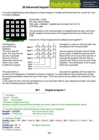 402
30 Advanced keypad interfacing
It is quite straightforward using Bascom to read a keypad, it handles all the hard work for us with the built
in function Getkbd().
Config Kbd = Portb
Dim kbd_data As Byte
Kbd_data = Getkbd() 'keybdb returns a digit from 0 to 15
LCD kybd_data
The connection to the microcontroller is straightforward as well, just 8 pins.
Solder headers into the 8 pins of the keypad and 8 pins as shown on the
PCB
How do the 16 key keypad and the software work together?
The Keypad is arranged in a matrix of 4x4 and each row
and column are connected to the microcontroller.
Software:
The micro sets the rows as outputs and puts a low on those
ports. The columns are set as inputs, it reads the columns and if
any key is pressed there will be a 0 on one of the columns. If
there is a 0 then it reverses the situation with the rows as
inputs and columns as outputs and if there is a low on one of the
rows it has a valid keypress. The combination of 0's is used
to determine exactly which key is pressed.
The code which is returned from getkbd() will not match the
number on the keypad so a translation process is required. It is also better to have a subroutine handle
this process and keep it away from your main code. Then this routine can be called from anywhere in the
program.
In this code not only is the key translated but it is not returned untilt he user releases the button, this stops
the key frombeing sensed multiple times.
30.1 Keypad program 1
'------------------------------------------------------------------
' 1. Title Block
' Author: B.Collis
' Date: 14 Aug 2003
' File Name: keypad_Ver1.bas
‘develop a simple subroutine that translates key press codes into more recognisable key values.
'------------------------------------------------------------------
' 5. Compiler Directives (these tell Bascom things about our hardware)
$crystal = 8000000 'the crystal we are using
$regfile = "m8535.dat" 'the micro we are using
'------------------------------------------------------------------
' 6. Hardware Setups
Config Lcdpin = Pin , Db4 = Portc.2 , Db5 = Portc.3 , Db6 = Portc.4 , Db7 = Portc.5 , E = Portc.1 , Rs =
Portc.0
Config Lcd = 20 * 4 'configure lcd screen
Config Kbd = Portd
'8. initialise hardware
 