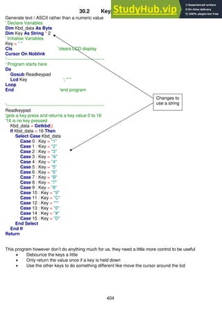 404
30.2 Keypad program 2
Generate text / ASCII rather than a numeric value
' Declare Variables
Dim Kbd_data As Byte
Dim Key As String * 2
' Initialise Variables
Key = " "
Cls 'clears LCD display
Cursor On Noblink
'------------------------------------------------------------------
' Program starts here
Do
Gosub Readkeypad
Lcd Key '; " "
Loop
End 'end program
'------------------------------------------------------------------
Readkeypad:
'gets a key press and returns a key value 0 to 16
'16 is no key pressed
Kbd_data = Getkbd()
If Kbd_data < 16 Then
Select Case Kbd_data
Case 0 : Key = "1"
Case 1 : Key = "2"
Case 2 : Key = "3"
Case 3 : Key = "A"
Case 4 : Key = "4"
Case 5 : Key = "5"
Case 6 : Key = "6"
Case 7 : Key = "B"
Case 8 : Key = "7"
Case 9 : Key = "8"
Case 10 : Key = "9"
Case 11 : Key = "C"
Case 12 : Key = "*"
Case 13 : Key = "0"
Case 14 : Key = "#"
Case 15 : Key = "D"
End Select
End If
Return
This program however don’t do anything much for us, they need a little more control to be useful
 Debounce the keys a little
 Only return the value once if a key is held down
 Use the other keys to do something different like move the cursor around the lcd
Changes to
use a string
 