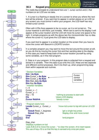 405
30.3 Keypad program 3 – cursor control
The really big concepts to understand here are 1. cursor control and 2. that
numbers on an LCD are not data.
1. A cursor is a flashing or steady line on a screen to show you where the next
text will be entered. If you want text to appear in certain places on an LCD (or
any screen) you must control it within your program, the LCD itself has very
limited cursor control.
Often with LCDs there appears to be no cursor, as it is not turned on. The
cursor however is still there; just invisible. When text is sent to the display it will
appear at the cursor location and the LCD will move its cursor one space to the
right. In simple programs as with the above two the microcontroller has no idea
where the cursor is, it just gives the LCD data to display.
If you want text to appear in a certain location on the screen then you have to
move the cursor with Bascom’s LOCATE function.
In a complex program you may want to move the text around the screen at will,
so you do this by moving the cursor first and then sending data to the display.
In this case you need to keep track of the cursor location yourself by using
some variables, as in this next program.
2. Data is in your program. In this program data is collected from a keypad and
stored in a variable. Then this data is put onto the LCD, these are two separate
and different control processes. Don’t mix them up, when programming keep
them within separate sub routines.
' Declare Variables
Dim I As Byte
Dim Cursor_x As Byte
Dim Cursor_y As Byte
Dim Kbd_data As Byte
Dim Key As Byte
' Initialise Variables
I = 0
Cursor_x = 1
Cursor_y = 1
Key = 16 'nothing to process to start with
Cls 'clears LCD display
Cursor Noblink 'steady cursor
'------------------------------------------------------------------
' Program starts here
Locate Cursor_y , Cursor_x 'move lcd cursor to top left corner of LCD
Do
Gosub Read_1_keypress 'get a single key press
Gosub Disp_char 'display char and move cursor
Loop
End 'end program
Disp_char:
'displays numbers on lcd
'uses A,B,C,D to move the cursor , * to clear the screen, # to insert space
'the use of key=16 is so that the key is sensed only once per press
Cursor
control
variables
 