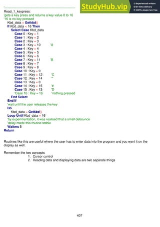 407
'------------------------------------------------------------------
Read_1_keypress:
'gets a key press and returns a key value 0 to 16
'16 is no key pressed
Kbd_data = Getkbd()
If Kbd_data < 16 Then
Select Case Kbd_data
Case 0 : Key = 1
Case 1 : Key = 2
Case 2 : Key = 3
Case 3 : Key = 10 'A
Case 4 : Key = 4
Case 5 : Key = 5
Case 6 : Key = 6
Case 7 : Key = 11 'B
Case 8 : Key = 7
Case 9 : Key = 8
Case 10 : Key = 9
Case 11 : Key = 12 'C
Case 12 : Key = 14 '*
Case 13 : Key = 0
Case 14 : Key = 15 '#
Case 15 : Key = 13 'D
'Case 16 : Key = 16 'nothing pressed
End Select
End If
'wait until the user releases the key
Do
Kbd_data = Getkbd()
Loop Until Kbd_data = 16
'by experimentation, it was realised that a small debounce
'delay made this routine stable
Waitms 5
Return
Routines like this are useful where the user has to enter data into the program and you want it on the
display as well.
Remember the two concepts
1. Cursor control
2. Reading data and displaying data are two separate things
 