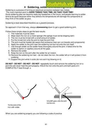 41
4 Soldering, solder and soldering irons
Soldering is a process of forming an electrical connection between two metals.
The most important point is GOOD THINGS TAKE TIME, SO TAKE YOUR TIME!
Quick soldering jobs can become really big headaches in the future, and people learning to solder
tend to be quick because either they believe the temperatures will damage the components or
they think of the solder as glue.
Soldering is best described therefore as a graceful process.
So approach it from that way, always slowwwwing down to get a good soldering joint.
Follow these simple steps to get the best results.
1. The materials must be clean.
2. Wipe clean the iron on a moist sponge (the splnge must not be dripping wet!)
3. The iron must be tinned with a small amount of solder.
4. Put the tinned iron onto the joint to heat the joint first.
5. The joint must be heated (be aware that excessive heat can ruin boards and components)
6. Apply the solder to the joint near the soldering iron but not onto the iron itself.
7. Use enough solder so the solder flows thoroughly around the joint- it takes time for the
solder to siphon or capillary around all the gaps.
8. Remove the solder.
9. Keep the iron on the joint after the solder for an instant.
10.Remove the soldering iron last – do not clean the iron, the solder left on it will protect it from
oxidising
11.Support the joint while it cools (do not cool it by blowing on it)
DO NOT - DO NOT - DO NOT - DO NOT repeatedly touch and remove the soldering iron on a
joint this will never heat the joint properly, HOLD the iron onto the joint until both parts of it
COMPLETELY heat through .s
When you are soldering properly you are following a code of practice
 