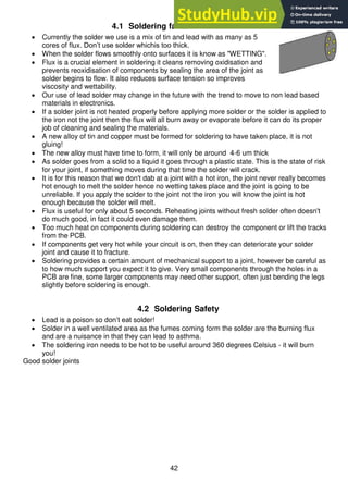 42
4.1 Soldering facts
 Currently the solder we use is a mix of tin and lead with as many as 5
cores of flux. Don’t use solder whichis too thick.
 When the solder flows smoothly onto surfaces it is know as "WETTING".
 Flux is a crucial element in soldering it cleans removing oxidisation and
prevents reoxidisation of components by sealing the area of the joint as
solder begins to flow. It also reduces surface tension so improves
viscosity and wettability.
 Our use of lead solder may change in the future with the trend to move to non lead based
materials in electronics.
 If a solder joint is not heated properly before applying more solder or the solder is applied to
the iron not the joint then the flux will all burn away or evaporate before it can do its proper
job of cleaning and sealing the materials.
 A new alloy of tin and copper must be formed for soldering to have taken place, it is not
gluing!
 The new alloy must have time to form, it will only be around 4-6 um thick
 As solder goes from a solid to a liquid it goes through a plastic state. This is the state of risk
for your joint, if something moves during that time the solder will crack.
 It is for this reason that we don't dab at a joint with a hot iron, the joint never really becomes
hot enough to melt the solder hence no wetting takes place and the joint is going to be
unreliable. If you apply the solder to the joint not the iron you will know the joint is hot
enough because the solder will melt.
 Flux is useful for only about 5 seconds. Reheating joints without fresh solder often doesn't
do much good, in fact it could even damage them.
 Too much heat on components during soldering can destroy the component or lift the tracks
from the PCB.
 If components get very hot while your circuit is on, then they can deteriorate your solder
joint and cause it to fracture.
 Soldering provides a certain amount of mechanical support to a joint, however be careful as
to how much support you expect it to give. Very small components through the holes in a
PCB are fine, some larger components may need other support, often just bending the legs
slightly before soldering is enough.
4.2 Soldering Safety
 Lead is a poison so don’t eat solder!
 Solder in a well ventilated area as the fumes coming form the solder are the burning flux
and are a nuisance in that they can lead to asthma.
 The soldering iron needs to be hot to be useful around 360 degrees Celsius - it will burn
you!
Good solder joints
 