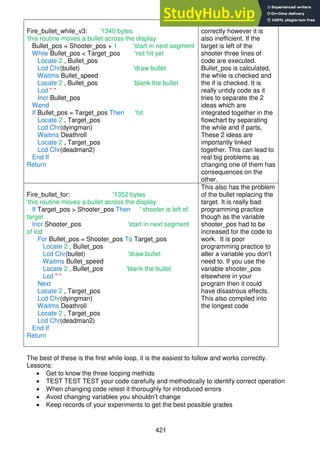 421
Fire_bullet_while_v3: '1340 bytes
'this routine moves a bullet across the display
Bullet_pos = Shooter_pos + 1 'start in next segment
While Bullet_pos < Target_pos 'not hit yet
Locate 2 , Bullet_pos
Lcd Chr(bullet) 'draw bullet
Waitms Bullet_speed
Locate 2 , Bullet_pos 'blank the bullet
Lcd " "
Incr Bullet_pos
Wend
If Bullet_pos = Target_pos Then 'hit
Locate 2 , Target_pos
Lcd Chr(dyingman)
Waitms Deathroll
Locate 2 , Target_pos
Lcd Chr(deadman2)
End If
Return
This code executes
correctly however it is
also inefficient. If the
target is left of the
shooter three lines of
code are executed.
Bullet_pos is calculated,
the while is checked and
the if is checked. It is
really untidy code as it
tries to separate the 2
ideas which are
integrated together in the
flowchart by separating
the while and if parts,
These 2 ideas are
importantly linked
together. This can lead to
real big problems as
changing one of them has
consequences on the
other.
Fire_bullet_for: '1352 bytes
'this routine moves a bullet across the display
If Target_pos > Shooter_pos Then ' shooter is left of
target
Incr Shooter_pos 'start in next segment
of lcd
For Bullet_pos = Shooter_pos To Target_pos
Locate 2 , Bullet_pos
Lcd Chr(bullet) 'draw bullet
Waitms Bullet_speed
Locate 2 , Bullet_pos 'blank the bullet
Lcd " "
Next
Locate 2 , Target_pos
Lcd Chr(dyingman)
Waitms Deathroll
Locate 2 , Target_pos
Lcd Chr(deadman2)
End If
Return
This also has the problem
of the bullet replacing the
target. It is really bad
programming practice
though as the variable
shooter_pos had to be
increased for the code to
work. It is poor
programming practice to
alter a variable you don’t
need to. If you use the
variable shooter_pos
elsewhere in your
program then it could
have disastrous effects.
This also compiled into
the longest code
The best of these is the first while loop, it is the easiest to follow and works correctly.
Lessons:
 Get to know the three looping methids
 TEST TEST TEST your code carefully and methodically to identify correct operation
 When changing code retest it thoroughly for introduced errors
 Avoid changing variables you shouldn’t change
 Keep records of your experiments to get the best possible grades
 