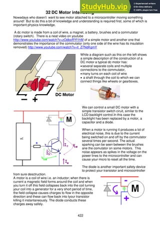 422
32 DC Motor interfacing
Nowadays who doesn’t want to see motor attached to a microcontroller moving something
around! But to do this a bit of knowledge and understanding is required first, some of which is
important physics knowledge.
A dc motor is made from a coil of wire, a magnet, a battery, brushes and a commutator
(rotary switch). There is a neat video on youtube
http://www.youtube.com/watch?v=zOdboRYf1hM of a simple motor and another one that
demonstrates the importance of the commutator (only one side of the wire has its insulation
removed) http://www.youtube.com/watch?v=it_Z7NdKgmY
While a diagram such as this on the left shows
a simple description of the construction of a
DC motor a typical dc motor has:
several separate coils and multiple
connections to the commutator,
many turns on each coil of wire
 a shaft through the coil to which we can
connect things like wheels or gearboxes.
We can control a small DC motor with a
simple transistor switch ciruit, similar to the
LCD backlight control.In this case the
backlight has been replaced by a motor, a
capacitor and a diode.
When a motor is running it produces a lot of
electrical noise, this is due to the current
being switched on and off by the commutator
several times per second. The actual
sparking can be seen between the brushes
ane the comutator on some motors. This
noise appears as spikes in the voltage on the
power lines to the microcontroller and can
cause your micro to reset all the time.
The diode is another important safety device
to protect your transistor and microcontroller
from sure desctruction.
A motor is a coil of wire i.e. an inductor; when there is
current a magnetic field forms around the coil and when
you turn it off this field collapses back into the coil turning
your coil into a generator for a very short period of time,
the field collapse causes charges to flow in the opposite
direction and these can flow back into tyour transistor
killing it instantaneously. The diode conducts these
charges away safely.
 
