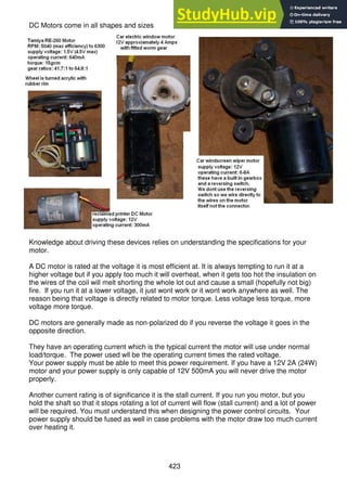 423
DC Motors come in all shapes and sizes
Knowledge about driving these devices relies on understanding the specifications for your
motor.
A DC motor is rated at the voltage it is most efficient at. It is always tempting to run it at a
higher voltage but if you apply too much it will overheat, when it gets too hot the insulation on
the wires of the coil will melt shorting the whole lot out and cause a small (hopefully not big)
fire. If you run it at a lower voltage, it just wont work or it wont work anywhere as well. The
reason being that voltage is directly related to motor torque. Less voltage less torque, more
voltage more torque.
DC motors are generally made as non-polarized do if you reverse the voltage it goes in the
opposite direction.
They have an operating current which is the typical current the motor will use under normal
load/torque. The power used wll be the operating current times the rated voltage.
Your power supply must be able to meet this power requirement. If you have a 12V 2A (24W)
motor and your power supply is only capable of 12V 500mA you will never drive the motor
properly.
Another current rating is of significance it is the stall current. If you run you motor, but you
hold the shaft so that it stops rotating a lot of current will flow (stall current) and a lot of power
will be required. You must understand this when designing the power control circuits. Your
power supply should be fused as well in case problems with the motor draw too much current
over heating it.
 