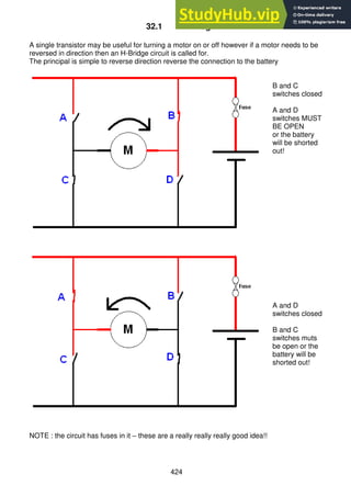 424
32.1 H-Bridge
A single transistor may be useful for turning a motor on or off however if a motor needs to be
reversed in direction then an H-Bridge circuit is called for.
The principal is simple to reverse direction reverse the connection to the battery
B and C
switches closed
A and D
switches MUST
BE OPEN
or the battery
will be shorted
out!
A and D
switches closed
B and C
switches muts
be open or the
battery will be
shorted out!
NOTE : the circuit has fuses in it – these are a really really really good idea!!
 