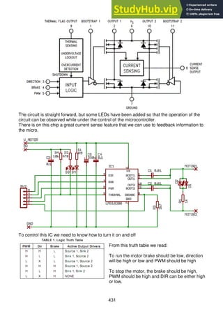 431
The circuit is straight forward, but some LEDs have been added so that the operation of the
circuit can be observed while under the control of the microcontroller.
There is on this chip a great current sense feature that we can use to feedback information to
the micro.
To control this IC we need to know how to turn it on and off
From this truth table we read:
To run the motor brake should be low, direction
will be high or low and PWM should be high
To stop the motor, the brake should be high,
PWM should be high and DIR can be either high
or low.
 