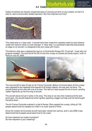 44
4.4 Codes of practice
Codes of practice are industry recognized ways of carrying out work on your project, so that it is
safe for users and provides reliable operation. But how important are they?
This metal strip is a “wear strip”, it should have been made from stainless steel but was however
made from titanium which is much stronger. A “wear strip” is a sacrificial metal strip that protects
an edge on an aircraft; it is designed to be worn away with friction.
This titanium strip was a replacement part on a Continental Airways DC-10 aircraft. It was also not
properly installed. The strip fell off the DC10 onto the runway at Charles de Gaulle airport, north of
Paris on July 25, 2000.
The next aircraft to take off was an Air France Concorde. Before a Concord takes off the runway
was supposed to be inspected and cleared of all foreign objects, this was also not done. The
aircraft picked up the strip with one of its tires. The titanium strip caused the tire to burst, sending
rubber fragments up into the wing of aircraft.
The aircraft stores its fuel in tanks in the wing. The wing is not very thick material and the tank
burst open, the aircraft leaked fuel which ignited, sparking a bigger fuel leak and fire that brought
the plane down.
The Air France Concorde crashed in a ball of flames 10km passed the runway, killing all 109
people aboard and four people at a hotel in an outer suburb of Paris.
Since the incident all Concorde aircraft have been retired from service, and in July 2008 it was
determined that 5 people would stand trial for the crash.
So how important are codes of practice?
So how important is your soldering?
 