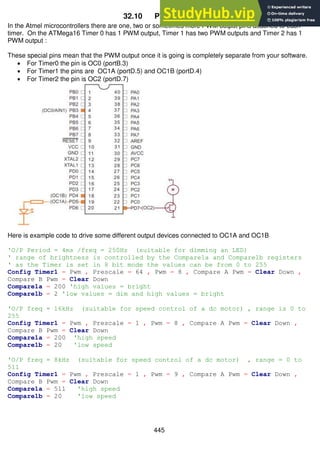 445
32.10 PWM outputs
In the Atmel microcontrollers there are one, two or sometimes more PWM output pins attached to each
timer. On the ATMega16 Timer 0 has 1 PWM output, Timer 1 has two PWM outputs and Timer 2 has 1
PWM output :
These special pins mean that the PWM output once it is going is completely separate from your software.
 For Timer0 the pin is OC0 (portB.3)
 For Timer1 the pins are OC1A (portD.5) and OC1B (portD.4)
 For Timer2 the pin is OC2 (portD.7)
Here is example code to drive some different output devices connected to OC1A and OC1B
'O/P Period = 4ms /freq = 250Hz (suitable for dimming an LED)
' range of brightness is controlled by the Compare1a and Compare1b registers
' as the Timer is set in 8 bit mode the values can be from 0 to 255
Config Timer1 = Pwm , Prescale = 64 , Pwm = 8 , Compare A Pwm = Clear Down ,
Compare B Pwm = Clear Down
Compare1a = 200 'high values = bright
Compare1b = 2 'low values = dim and high values = bright
'O/P freq = 16kHz (suitable for speed control of a dc motor) , range is 0 to
255
Config Timer1 = Pwm , Prescale = 1 , Pwm = 8 , Compare A Pwm = Clear Down ,
Compare B Pwm = Clear Down
Compare1a = 200 'high speed
Compare1b = 20 'low speed
'O/P freq = 8kHz (suitable for speed control of a dc motor) , range = 0 to
511
Config Timer1 = Pwm , Prescale = 1 , Pwm = 9 , Compare A Pwm = Clear Down ,
Compare B Pwm = Clear Down
Compare1a = 511 'high speed
Compare1b = 20 'low speed
 