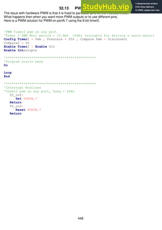 448
32.13 PWM on any port
The issue with hardware PWM is that it is fixed to particular pins on the microcontroller.
What happens then when you want more PWM outputs or to use different pins.
Here is a PWM solution for PWM on portA.7 using the 8 bit timer0.
'PWM Timer2 pwm on any port
'Timer 2 PWM 8bit period = 15.8mS =64Hz (suitable for driving a servo motor)
Config Timer2 = Pwm , Prescale = 256 , Compare Pwm = Disconnect
Compare2 = 50
Enable Timer2 : Enable Oc2
Enable Interrupts
'**********************************************
'Program starts here
Do
Loop
End
'**********************************************
'Interrupt Routines
'Timer2 pwm on any port, freq = 64Hz
T2_ovf:
Set PORTA.7
Return
T2_oc2:
Reset PORTA.7
Return
 